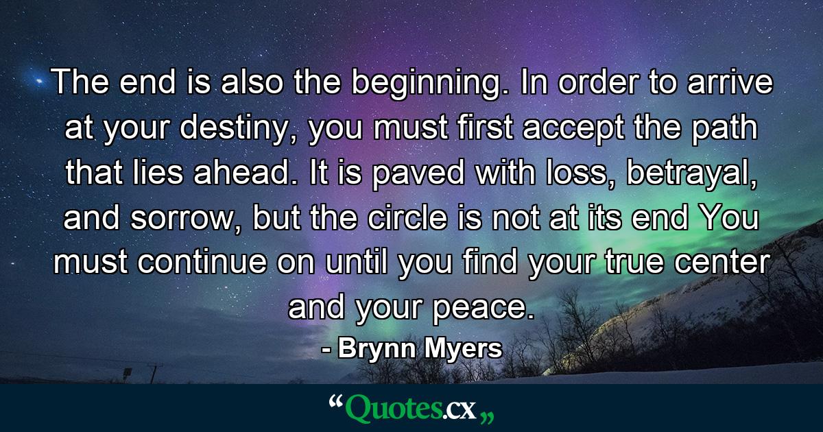 The end is also the beginning. In order to arrive at your destiny, you must first accept the path that lies ahead. It is paved with loss, betrayal, and sorrow, but the circle is not at its end You must continue on until you find your true center and your peace. - Quote by Brynn Myers