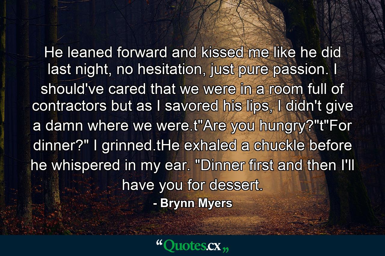 He leaned forward and kissed me like he did last night, no hesitation, just pure passion. I should've cared that we were in a room full of contractors but as I savored his lips, I didn't give a damn where we were.t