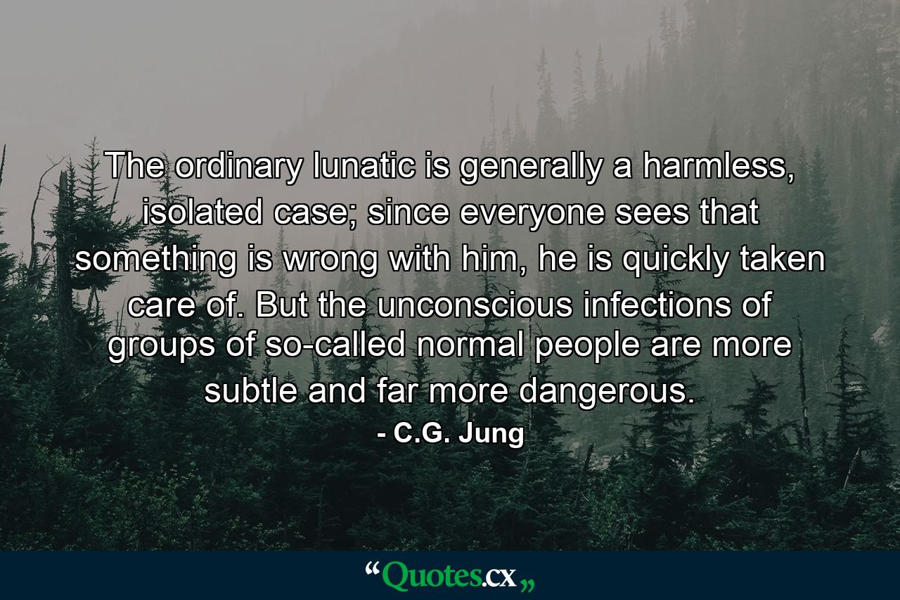 The ordinary lunatic is generally a harmless, isolated case; since everyone sees that something is wrong with him, he is quickly taken care of. But the unconscious infections of groups of so-called normal people are more subtle and far more dangerous. - Quote by C.G. Jung