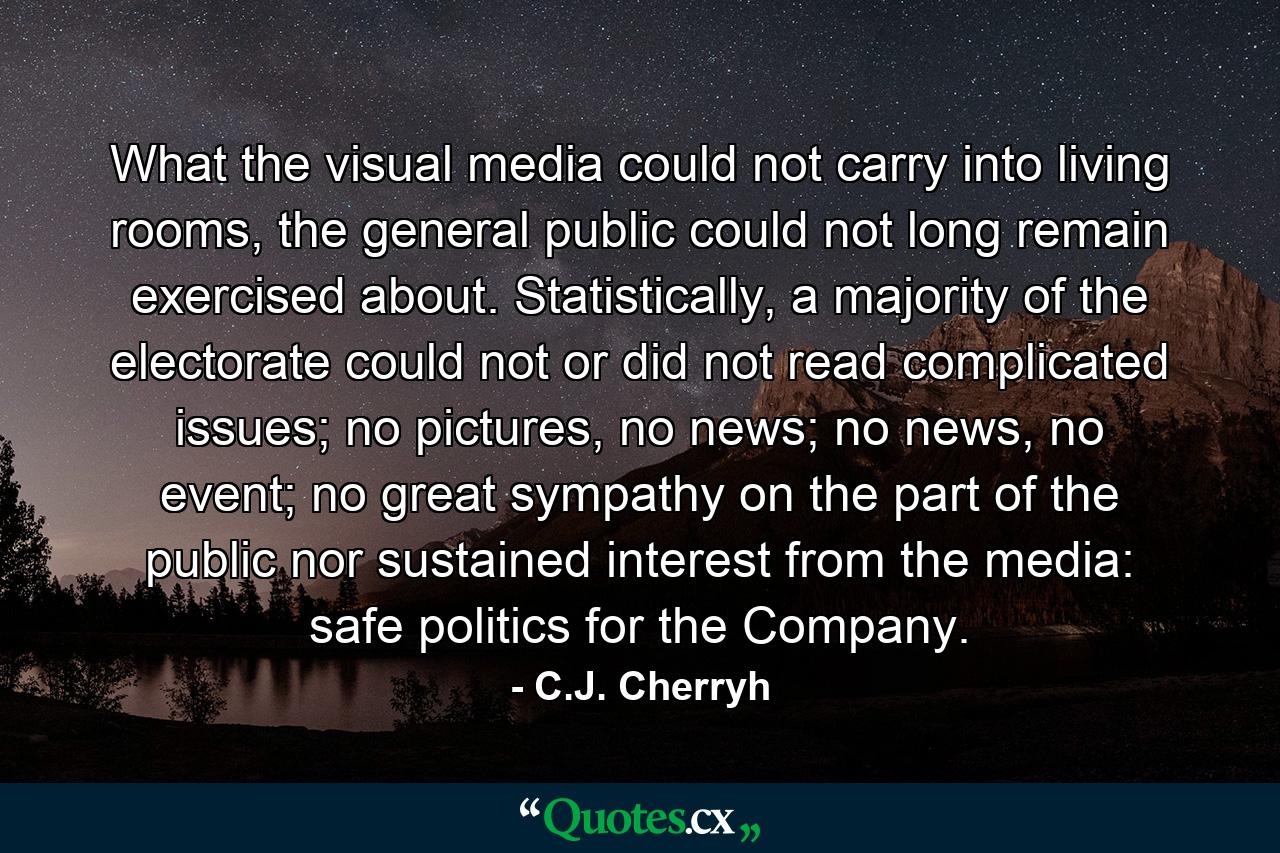 What the visual media could not carry into living rooms, the general public could not long remain exercised about. Statistically, a majority of the electorate could not or did not read complicated issues; no pictures, no news; no news, no event; no great sympathy on the part of the public nor sustained interest from the media: safe politics for the Company. - Quote by C.J. Cherryh