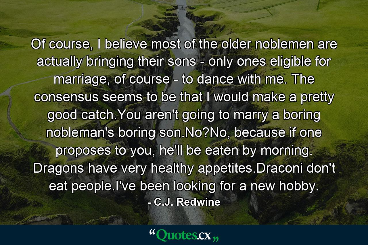 Of course, I believe most of the older noblemen are actually bringing their sons - only ones eligible for marriage, of course - to dance with me. The consensus seems to be that I would make a pretty good catch.You aren't going to marry a boring nobleman's boring son.No?No, because if one proposes to you, he'll be eaten by morning. Dragons have very healthy appetites.Draconi don't eat people.I've been looking for a new hobby. - Quote by C.J. Redwine