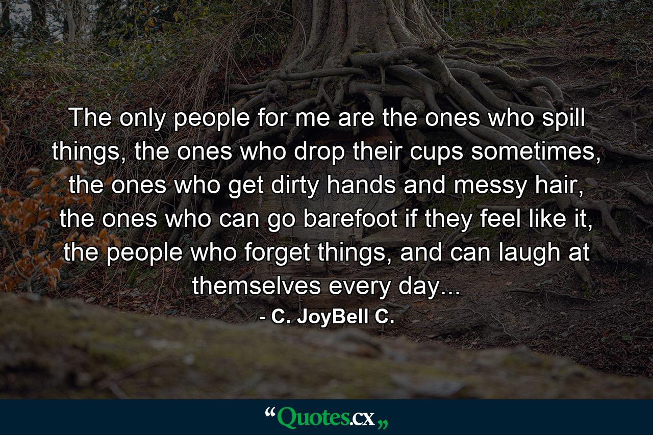 The only people for me are the ones who spill things, the ones who drop their cups sometimes, the ones who get dirty hands and messy hair, the ones who can go barefoot if they feel like it, the people who forget things, and can laugh at themselves every day... - Quote by C. JoyBell C.