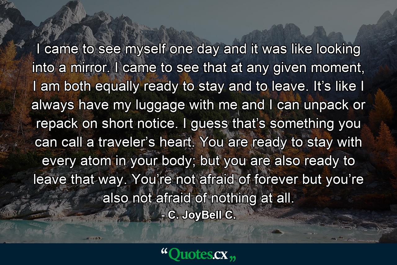 I came to see myself one day and it was like looking into a mirror. I came to see that at any given moment, I am both equally ready to stay and to leave. It’s like I always have my luggage with me and I can unpack or repack on short notice. I guess that’s something you can call a traveler’s heart. You are ready to stay with every atom in your body; but you are also ready to leave that way. You’re not afraid of forever but you’re also not afraid of nothing at all. - Quote by C. JoyBell C.