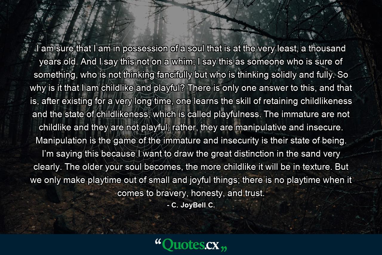 I am sure that I am in possession of a soul that is at the very least, a thousand years old. And I say this not on a whim; I say this as someone who is sure of something, who is not thinking fancifully but who is thinking solidly and fully. So why is it that I am childlike and playful? There is only one answer to this, and that is, after existing for a very long time, one learns the skill of retaining childlikeness and the state of childlikeness, which is called playfulness. The immature are not childlike and they are not playful; rather, they are manipulative and insecure. Manipulation is the game of the immature and insecurity is their state of being. I’m saying this because I want to draw the great distinction in the sand very clearly. The older your soul becomes, the more childlike it will be in texture. But we only make playtime out of small and joyful things; there is no playtime when it comes to bravery, honesty, and trust. - Quote by C. JoyBell C.