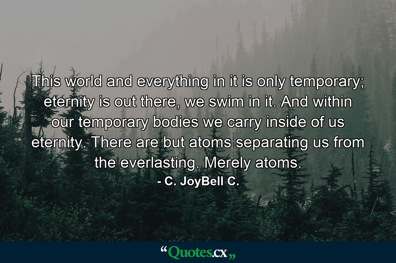 This world and everything in it is only temporary; eternity is out there, we swim in it. And within our temporary bodies we carry inside of us eternity. There are but atoms separating us from the everlasting. Merely atoms. - Quote by C. JoyBell C.