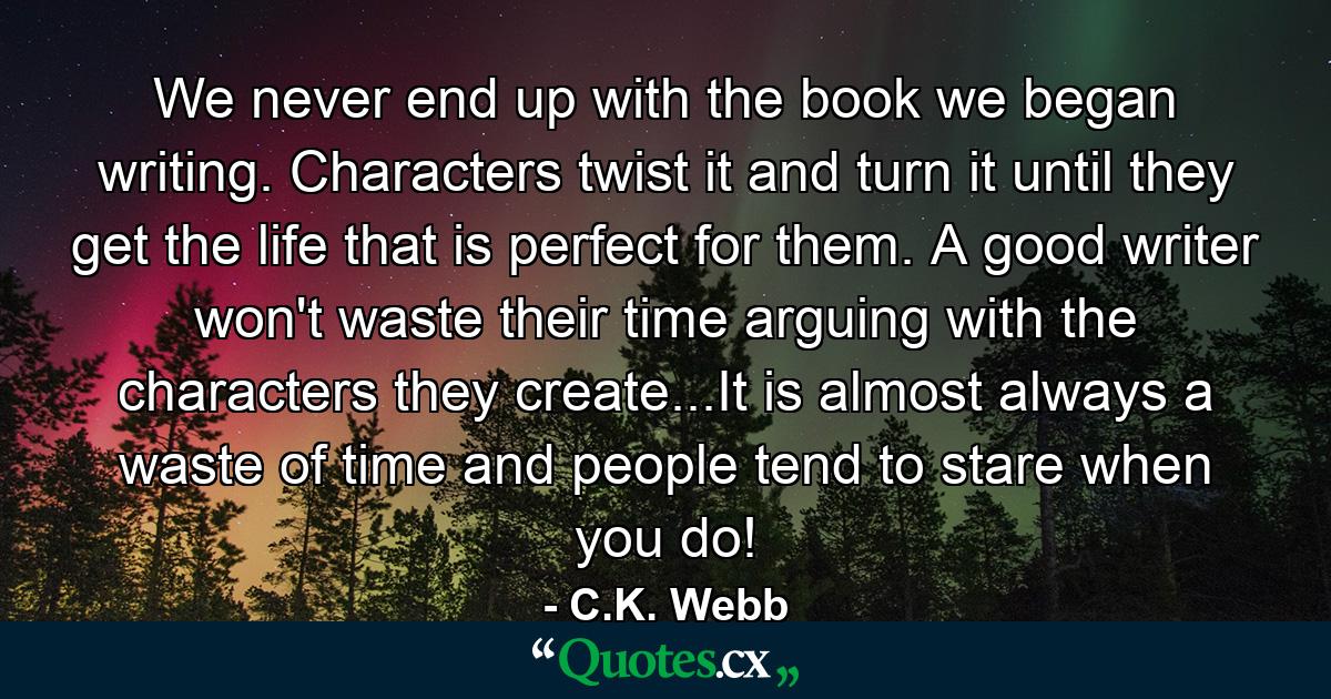 We never end up with the book we began writing. Characters twist it and turn it until they get the life that is perfect for them. A good writer won't waste their time arguing with the characters they create...It is almost always a waste of time and people tend to stare when you do! - Quote by C.K. Webb