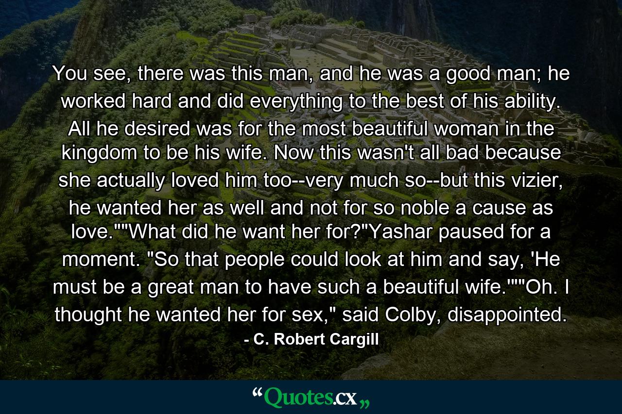 You see, there was this man, and he was a good man; he worked hard and did everything to the best of his ability. All he desired was for the most beautiful woman in the kingdom to be his wife. Now this wasn't all bad because she actually loved him too--very much so--but this vizier, he wanted her as well and not for so noble a cause as love.