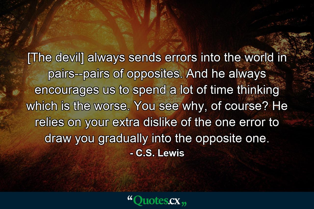 [The devil] always sends errors into the world in pairs--pairs of opposites. And he always encourages us to spend a lot of time thinking which is the worse. You see why, of course? He relies on your extra dislike of the one error to draw you gradually into the opposite one. - Quote by C.S. Lewis