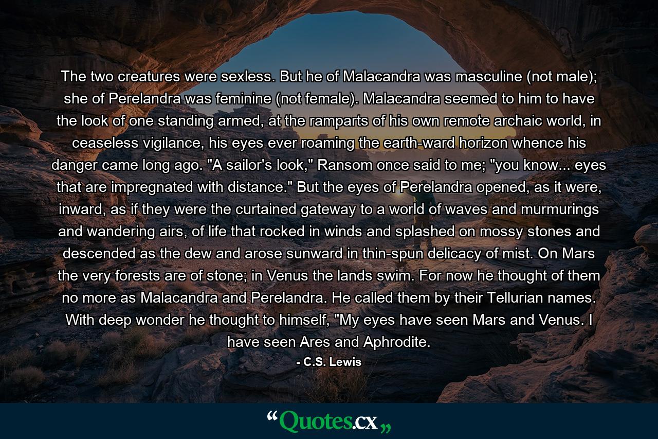 The two creatures were sexless. But he of Malacandra was masculine (not male); she of Perelandra was feminine (not female). Malacandra seemed to him to have the look of one standing armed, at the ramparts of his own remote archaic world, in ceaseless vigilance, his eyes ever roaming the earth-ward horizon whence his danger came long ago. 