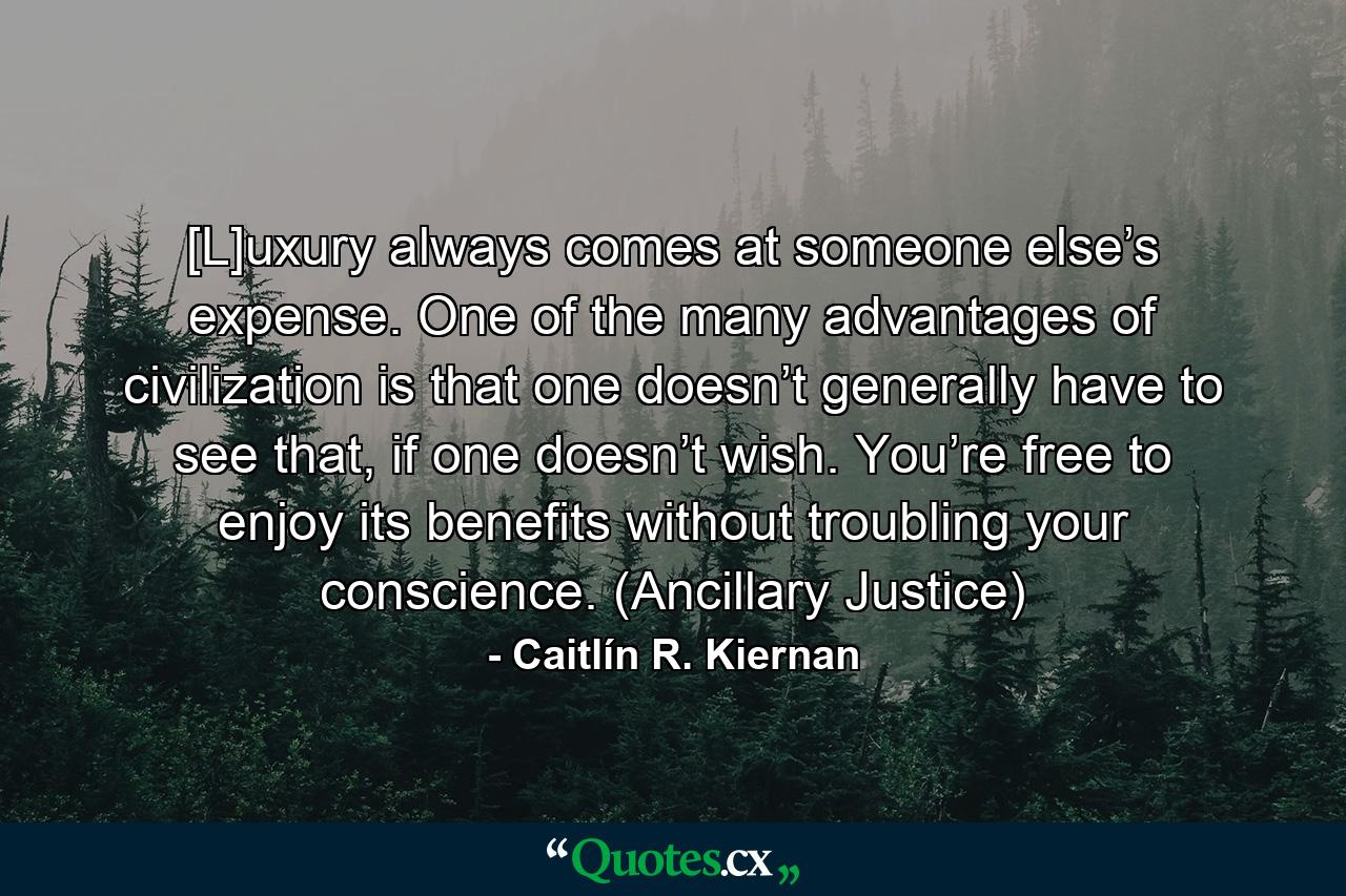 [L]uxury always comes at someone else’s expense. One of the many advantages of civilization is that one doesn’t generally have to see that, if one doesn’t wish. You’re free to enjoy its benefits without troubling your conscience. (Ancillary Justice) - Quote by Caitlín R. Kiernan