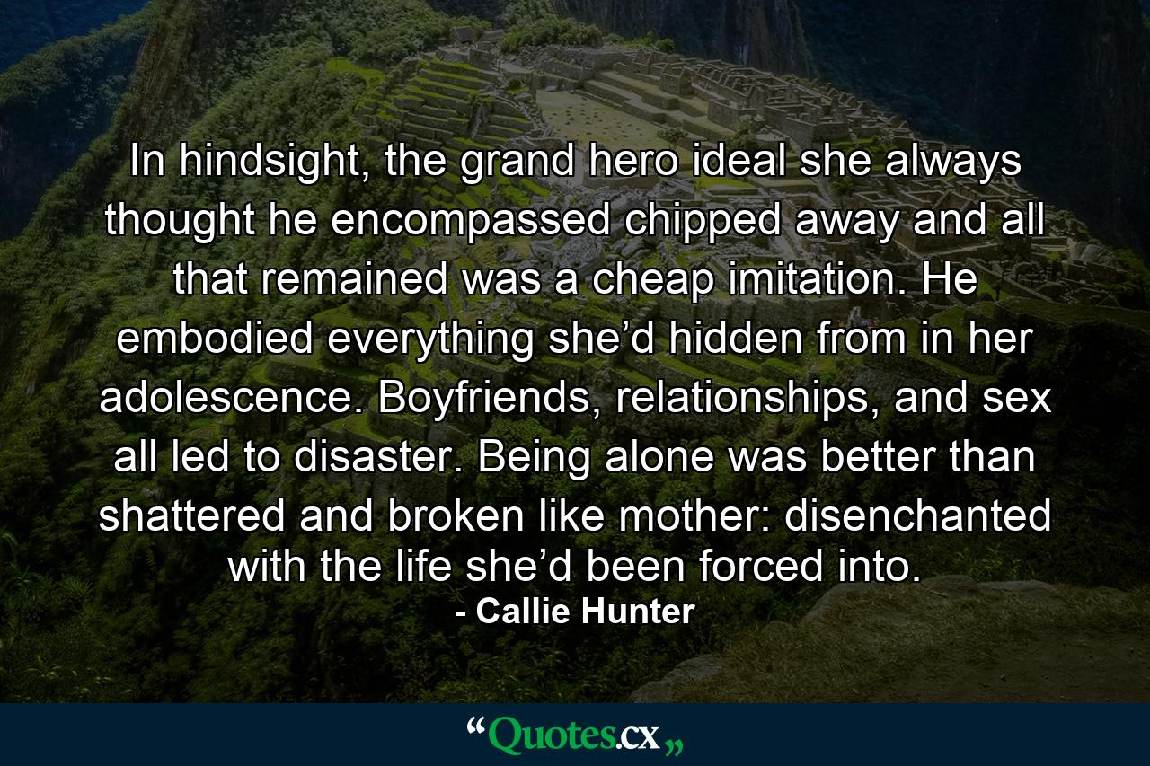 In hindsight, the grand hero ideal she always thought he encompassed chipped away and all that remained was a cheap imitation. He embodied everything she’d hidden from in her adolescence. Boyfriends, relationships, and sex all led to disaster. Being alone was better than shattered and broken like mother: disenchanted with the life she’d been forced into. - Quote by Callie Hunter