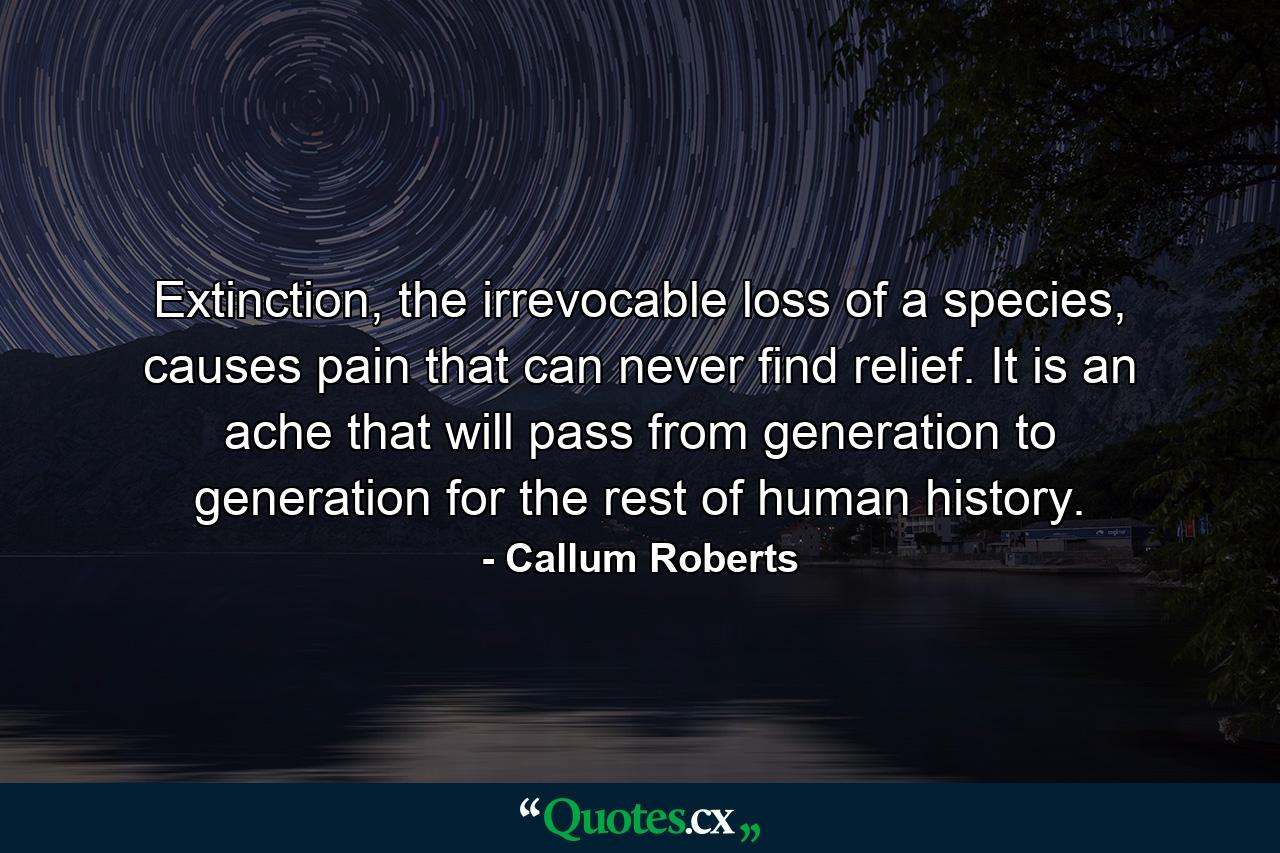 Extinction, the irrevocable loss of a species, causes pain that can never find relief. It is an ache that will pass from generation to generation for the rest of human history. - Quote by Callum Roberts