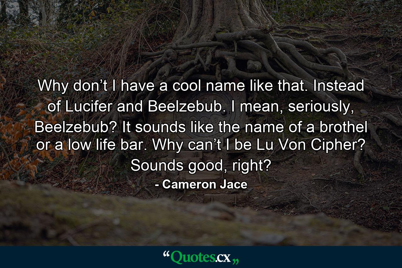 Why don’t I have a cool name like that. Instead of Lucifer and Beelzebub. I mean, seriously, Beelzebub? It sounds like the name of a brothel or a low life bar. Why can’t I be Lu Von Cipher? Sounds good, right? - Quote by Cameron Jace