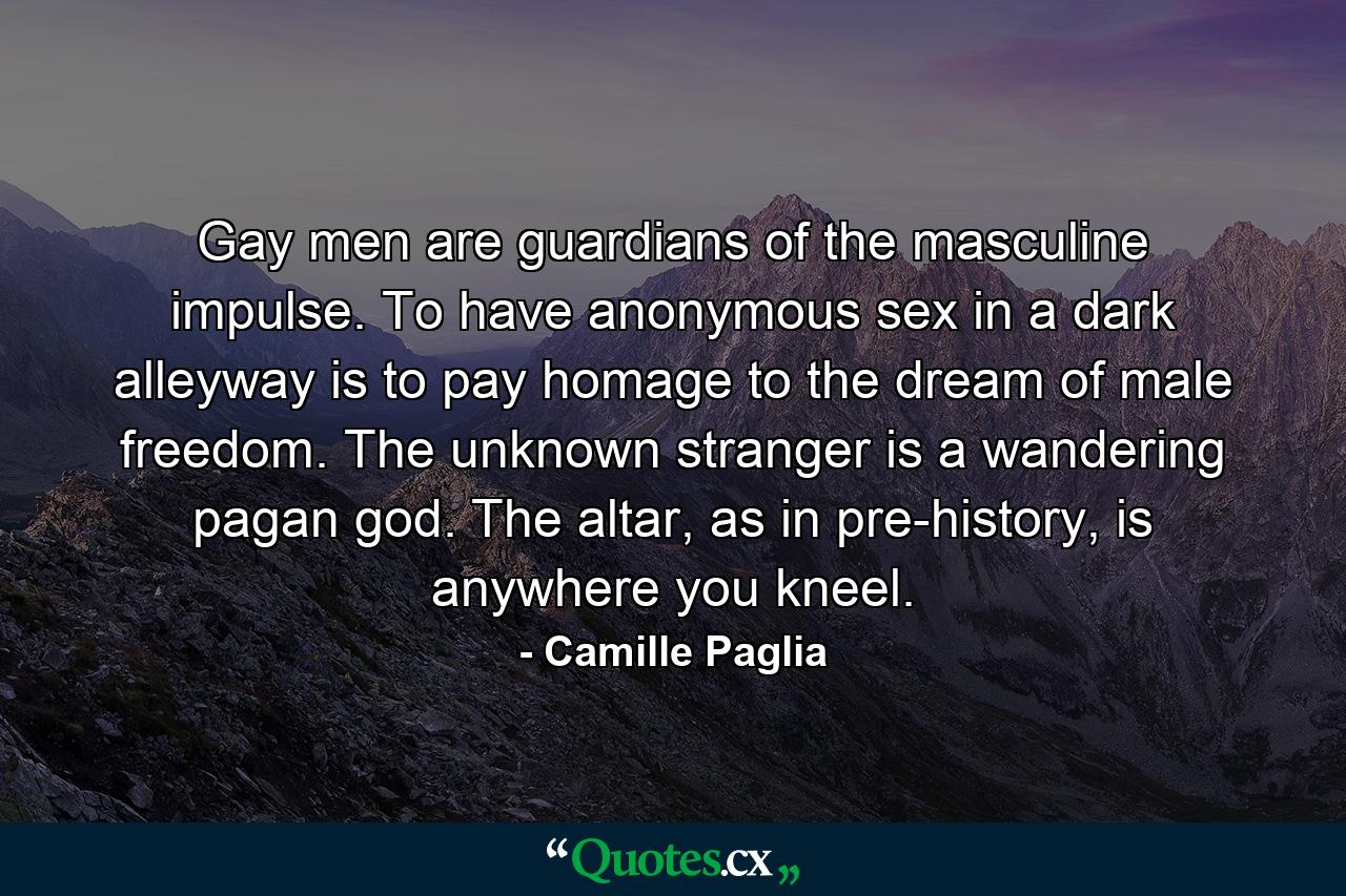 Gay men are guardians of the masculine impulse. To have anonymous sex in a dark alleyway is to pay homage to the dream of male freedom. The unknown stranger is a wandering pagan god. The altar, as in pre-history, is anywhere you kneel. - Quote by Camille Paglia