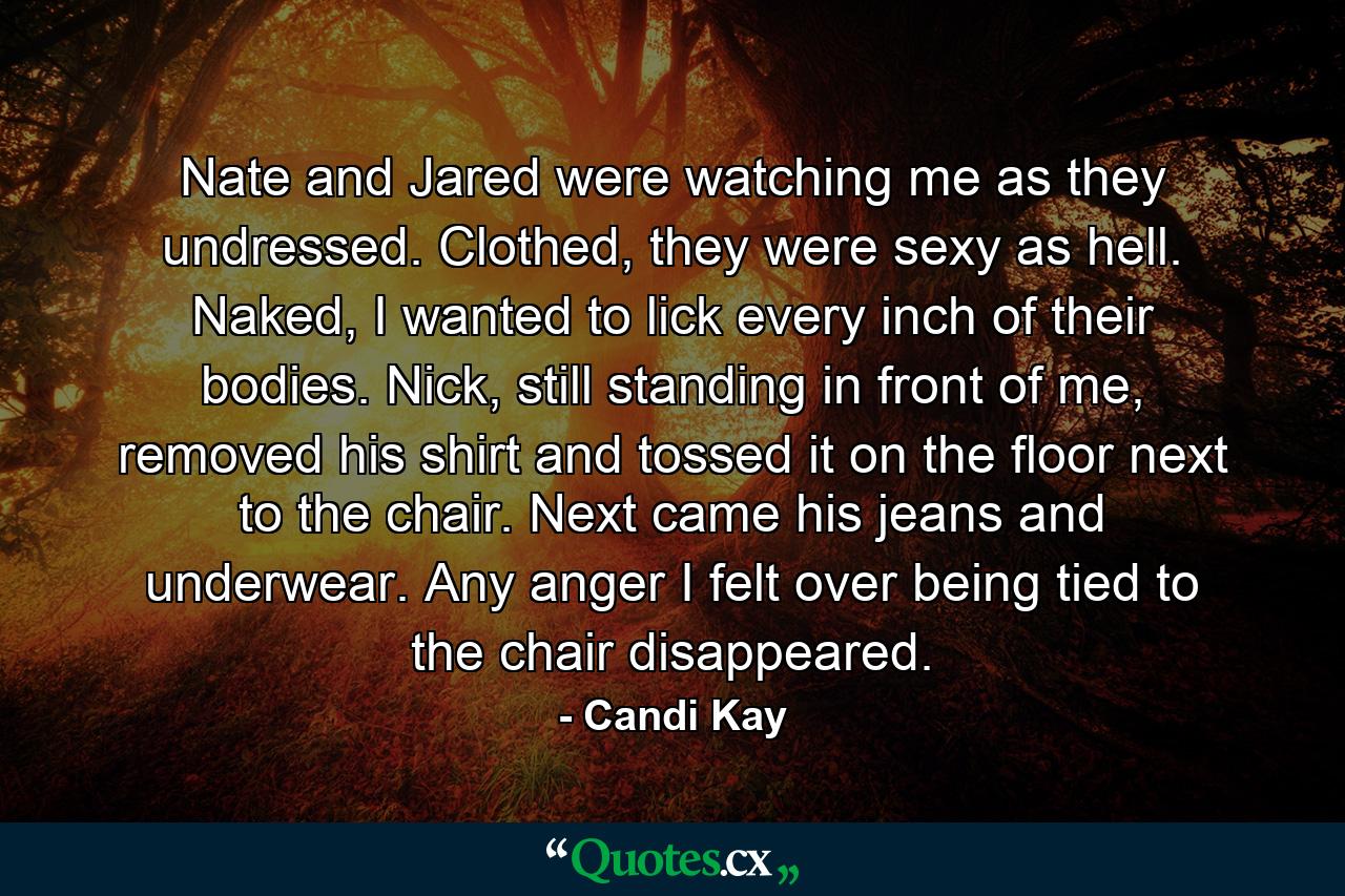 Nate and Jared were watching me as they undressed. Clothed, they were sexy as hell. Naked, I wanted to lick every inch of their bodies. Nick, still standing in front of me, removed his shirt and tossed it on the floor next to the chair. Next came his jeans and underwear. Any anger I felt over being tied to the chair disappeared. - Quote by Candi Kay