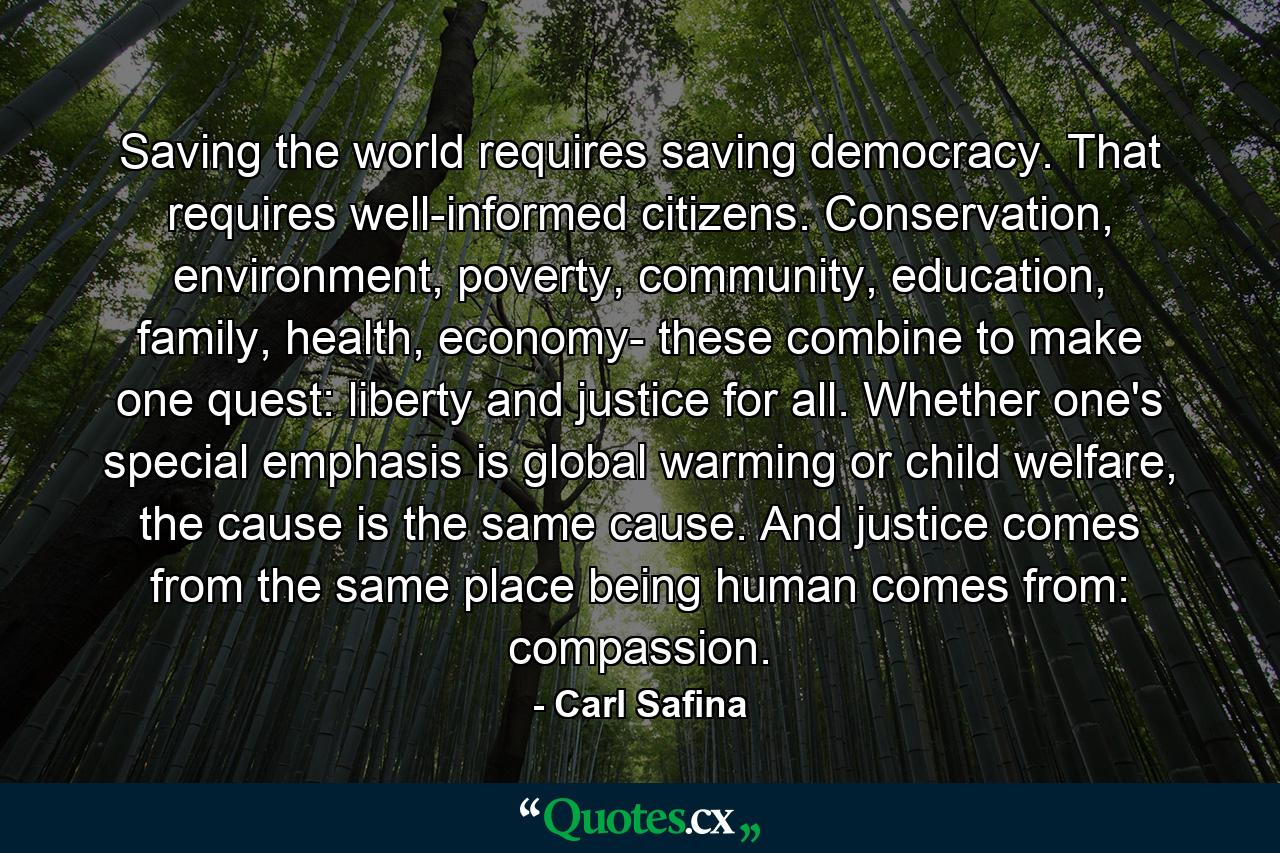 Saving the world requires saving democracy. That requires well-informed citizens. Conservation, environment, poverty, community, education, family, health, economy- these combine to make one quest: liberty and justice for all. Whether one's special emphasis is global warming or child welfare, the cause is the same cause. And justice comes from the same place being human comes from: compassion. - Quote by Carl Safina