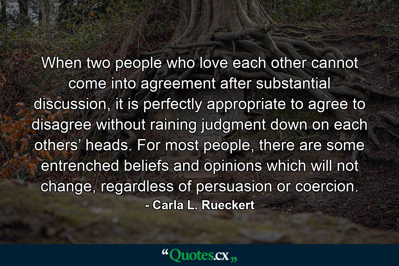 When two people who love each other cannot come into agreement after substantial discussion, it is perfectly appropriate to agree to disagree without raining judgment down on each others’ heads. For most people, there are some entrenched beliefs and opinions which will not change, regardless of persuasion or coercion. - Quote by Carla L. Rueckert