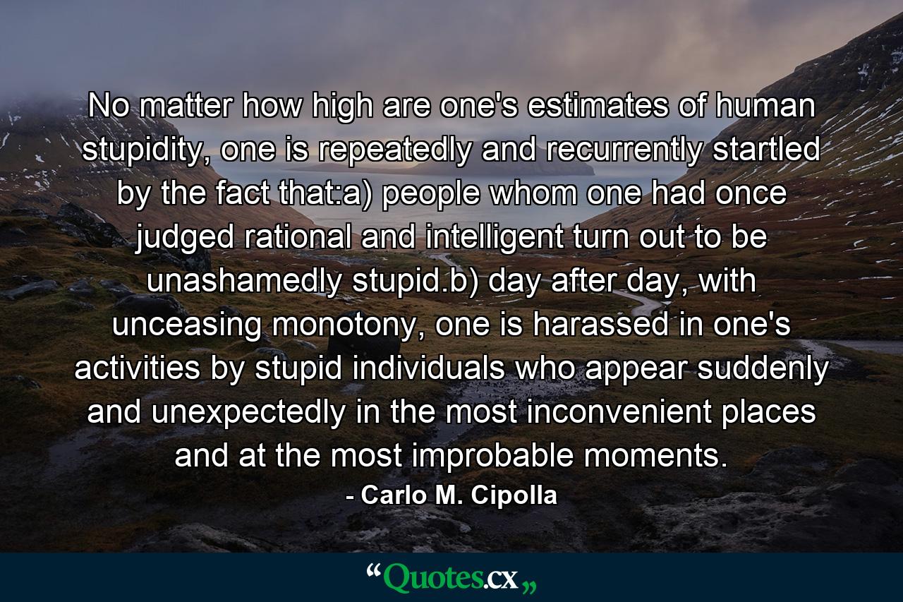 No matter how high are one's estimates of human stupidity, one is repeatedly and recurrently startled by the fact that:a) people whom one had once judged rational and intelligent turn out to be unashamedly stupid.b) day after day, with unceasing monotony, one is harassed in one's activities by stupid individuals who appear suddenly and unexpectedly in the most inconvenient places and at the most improbable moments. - Quote by Carlo M. Cipolla