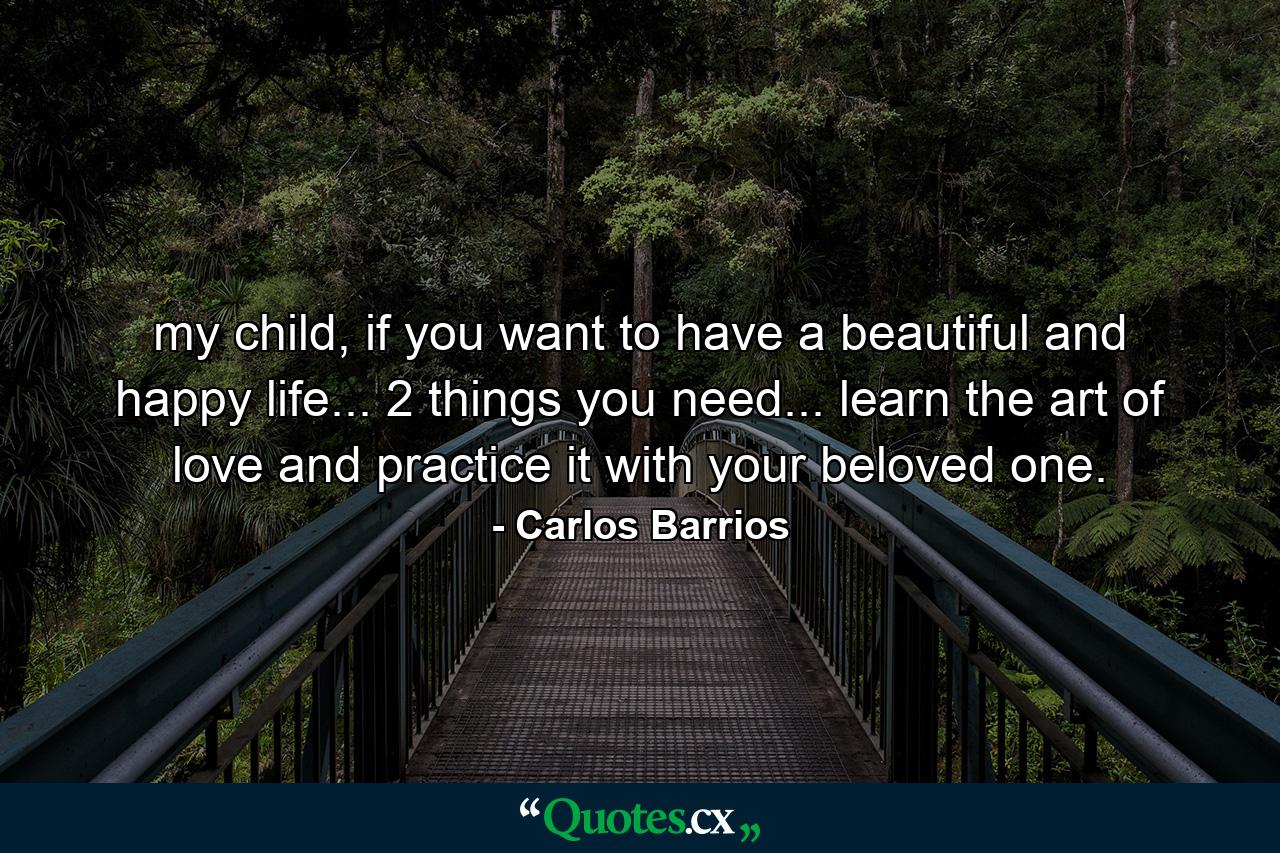 my child, if you want to have a beautiful and happy life... 2 things you need... learn the art of love and practice it with your beloved one. - Quote by Carlos Barrios