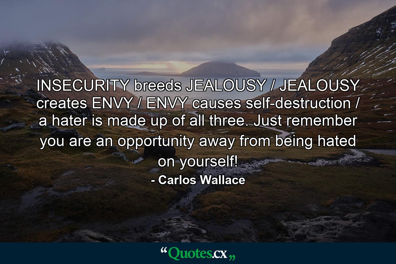 INSECURITY breeds JEALOUSY / JEALOUSY creates ENVY / ENVY causes self-destruction / a hater is made up of all three. Just remember you are an opportunity away from being hated on yourself! - Quote by Carlos Wallace