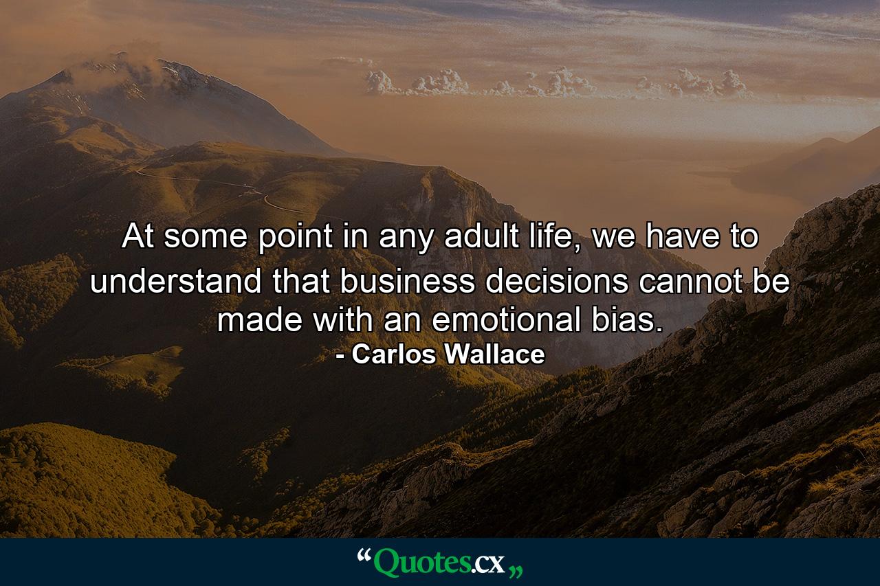 At some point in any adult life, we have to understand that business decisions cannot be made with an emotional bias. - Quote by Carlos Wallace