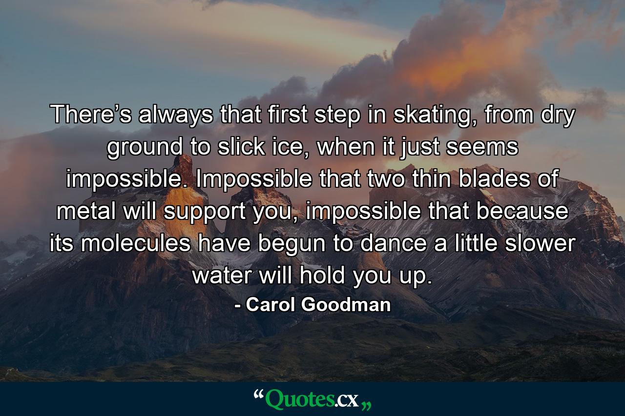 There’s always that first step in skating, from dry ground to slick ice, when it just seems impossible. Impossible that two thin blades of metal will support you, impossible that because its molecules have begun to dance a little slower water will hold you up. - Quote by Carol Goodman