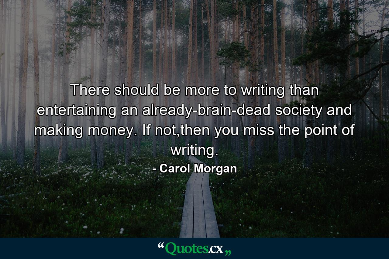 There should be more to writing than entertaining an already-brain-dead society and making money. If not,then you miss the point of writing. - Quote by Carol Morgan