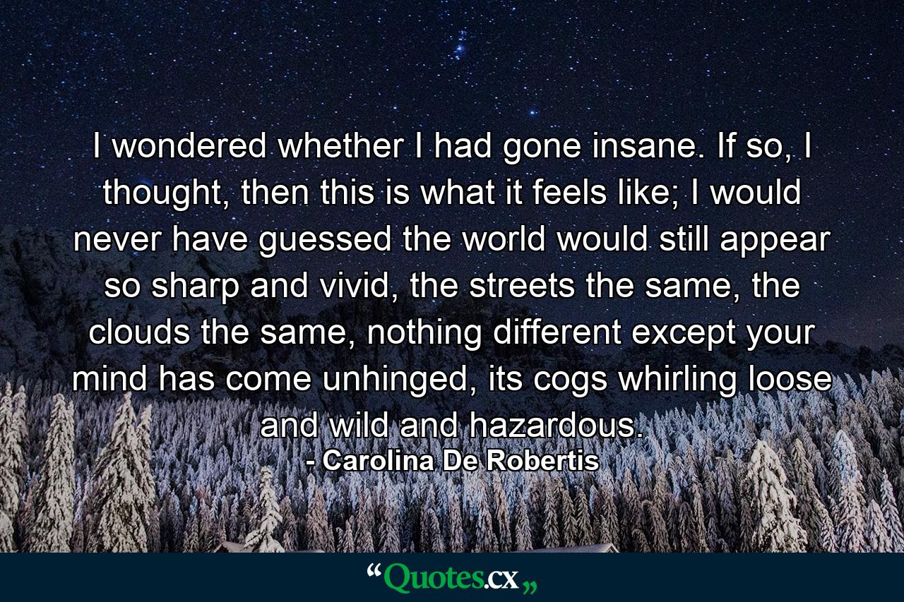 I wondered whether I had gone insane. If so, I thought, then this is what it feels like; I would never have guessed the world would still appear so sharp and vivid, the streets the same, the clouds the same, nothing different except your mind has come unhinged, its cogs whirling loose and wild and hazardous. - Quote by Carolina De Robertis