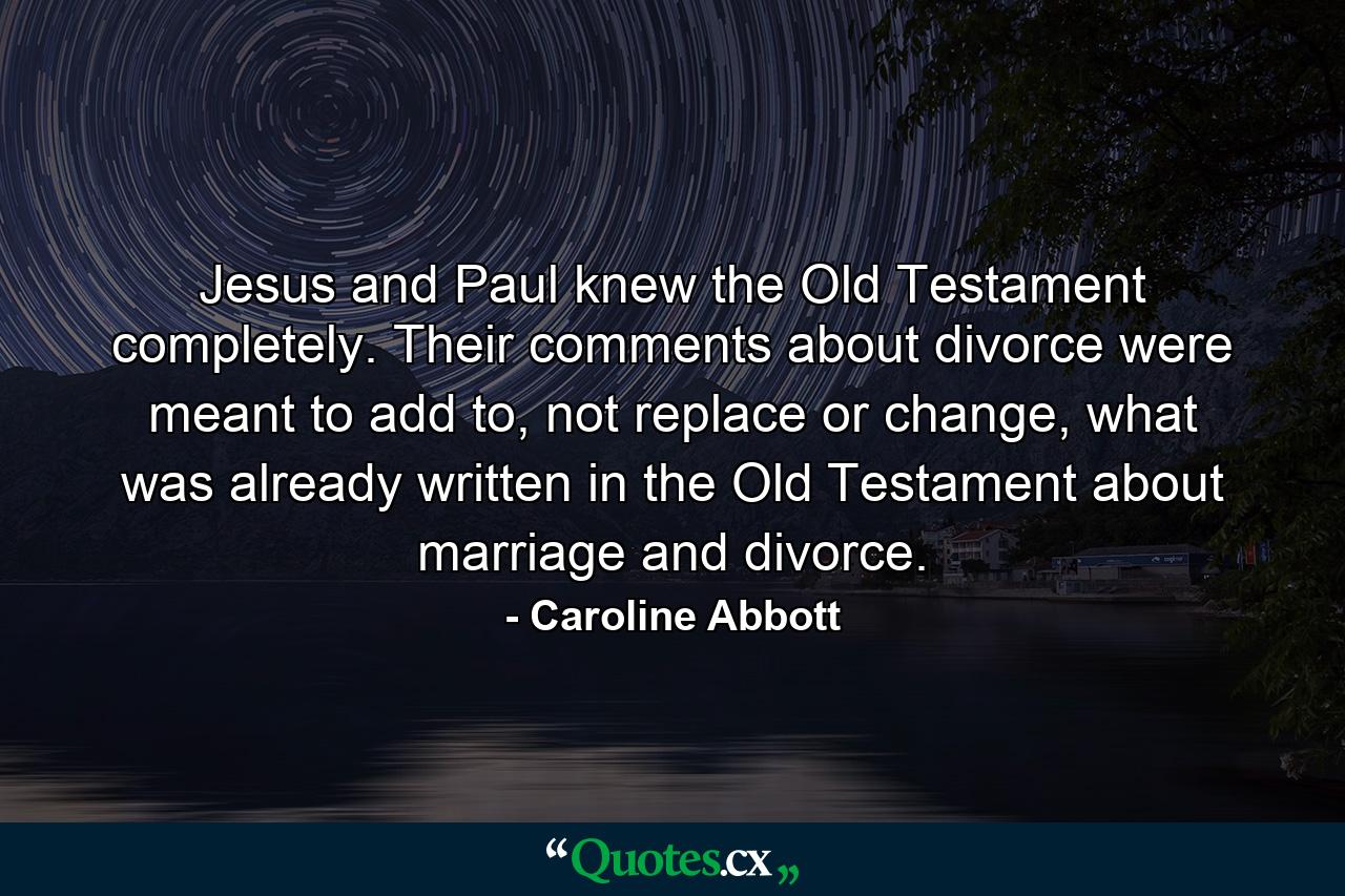 Jesus and Paul knew the Old Testament completely. Their comments about divorce were meant to add to, not replace or change, what was already written in the Old Testament about marriage and divorce. - Quote by Caroline Abbott