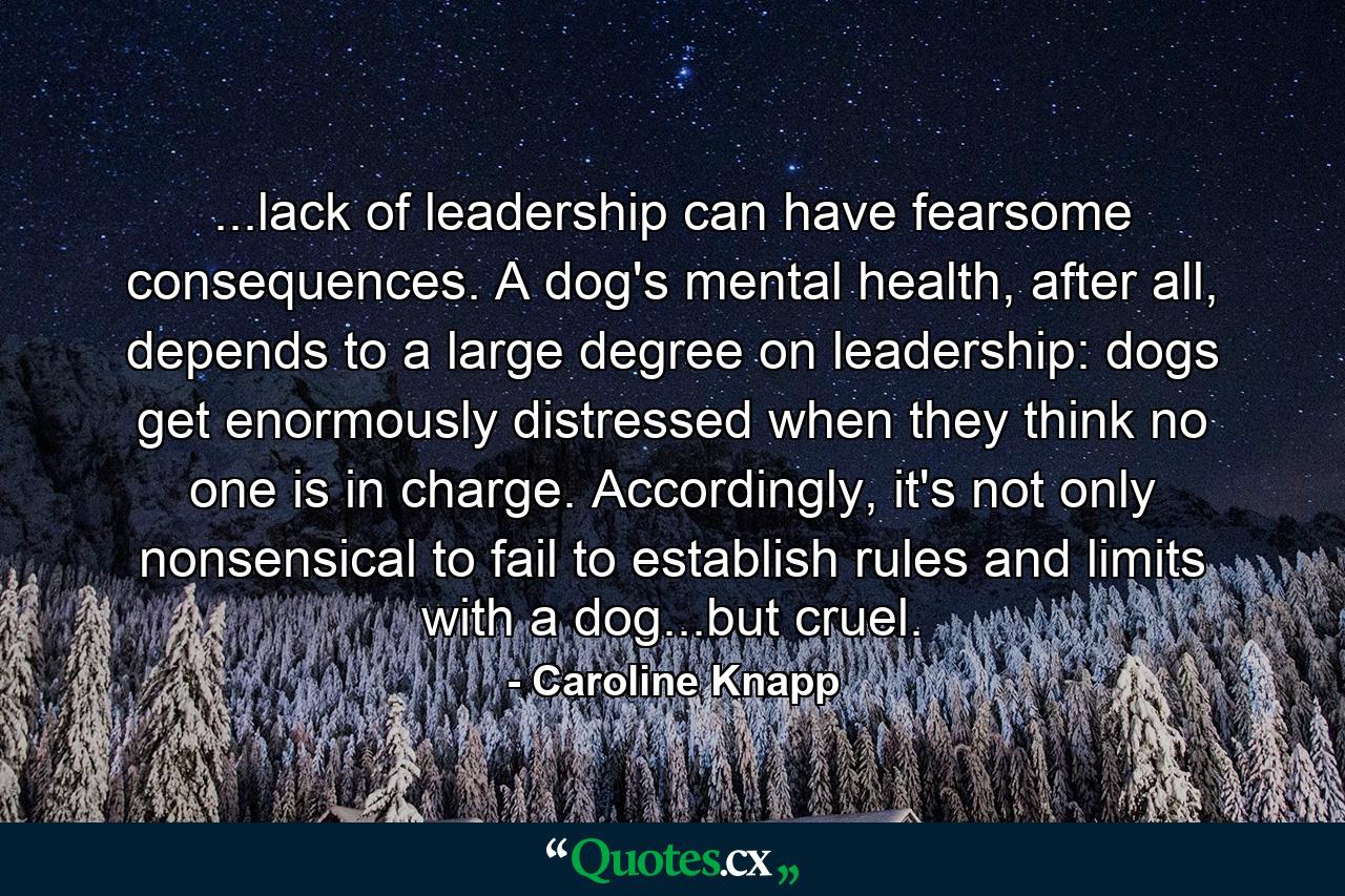 ...lack of leadership can have fearsome consequences. A dog's mental health, after all, depends to a large degree on leadership: dogs get enormously distressed when they think no one is in charge. Accordingly, it's not only nonsensical to fail to establish rules and limits with a dog...but cruel. - Quote by Caroline Knapp