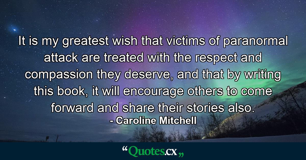 It is my greatest wish that victims of paranormal attack are treated with the respect and compassion they deserve, and that by writing this book, it will encourage others to come forward and share their stories also. - Quote by Caroline Mitchell