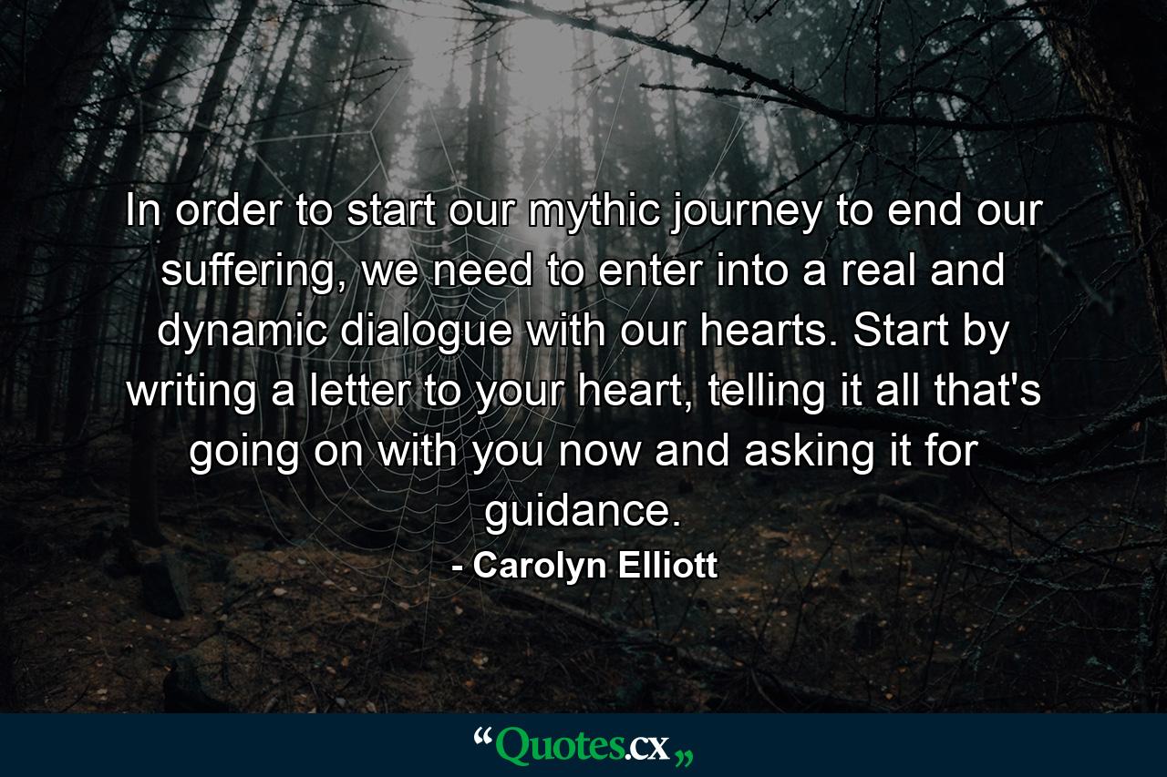 In order to start our mythic journey to end our suffering, we need to enter into a real and dynamic dialogue with our hearts. Start by writing a letter to your heart, telling it all that's going on with you now and asking it for guidance. - Quote by Carolyn Elliott