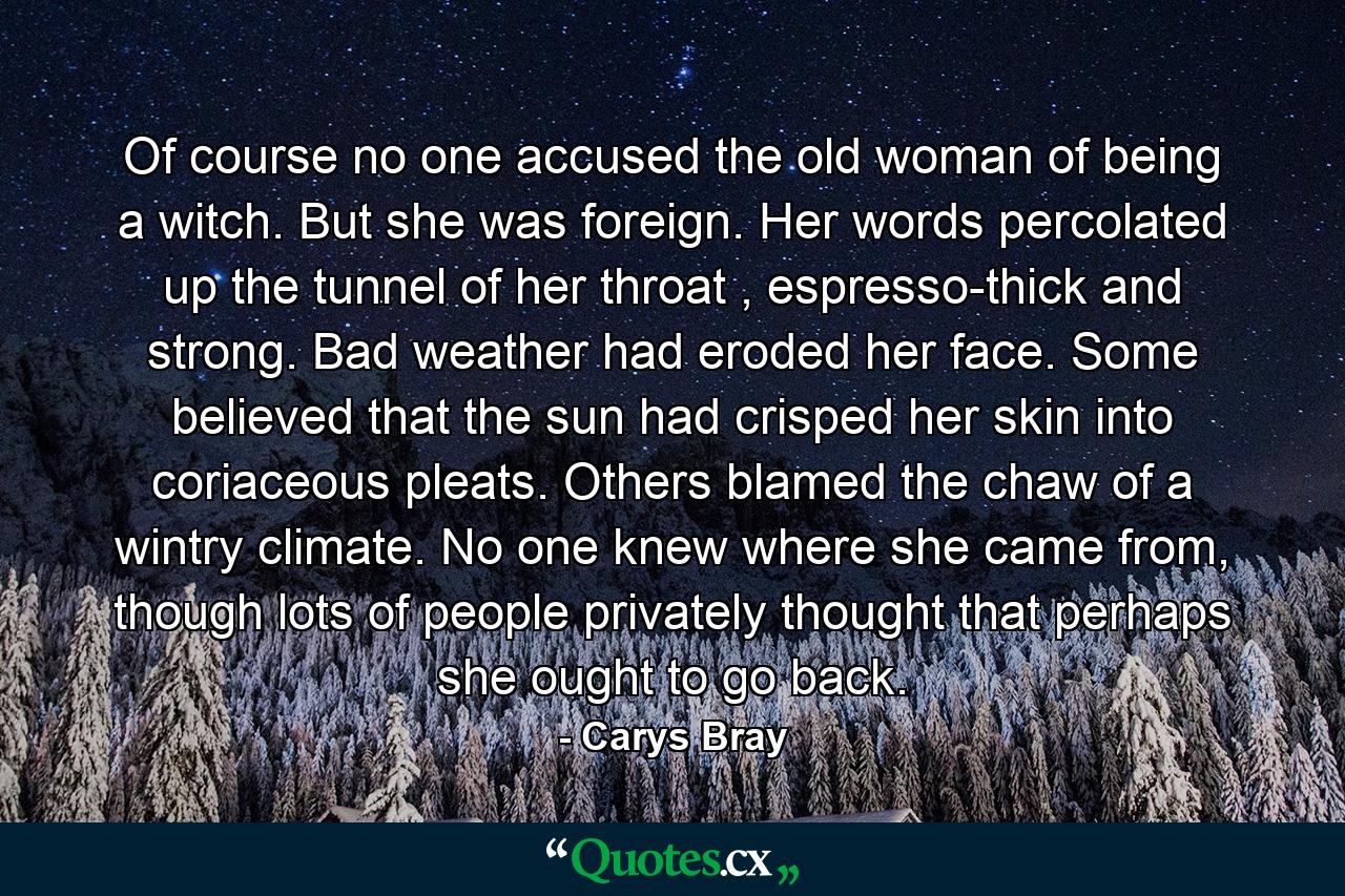 Of course no one accused the old woman of being a witch. But she was foreign. Her words percolated up the tunnel of her throat , espresso-thick and strong. Bad weather had eroded her face. Some believed that the sun had crisped her skin into coriaceous pleats. Others blamed the chaw of a wintry climate. No one knew where she came from, though lots of people privately thought that perhaps she ought to go back. - Quote by Carys Bray