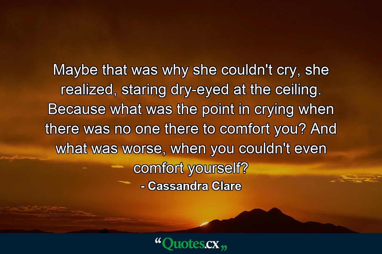 Maybe that was why she couldn't cry, she realized, staring dry-eyed at the ceiling. Because what was the point in crying when there was no one there to comfort you? And what was worse, when you couldn't even comfort yourself? - Quote by Cassandra Clare