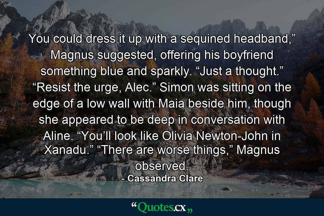 You could dress it up with a sequined headband,” Magnus suggested, offering his boyfriend something blue and sparkly. “Just a thought.” “Resist the urge, Alec.” Simon was sitting on the edge of a low wall with Maia beside him, though she appeared to be deep in conversation with Aline. “You’ll look like Olivia Newton-John in Xanadu.” “There are worse things,” Magnus observed. - Quote by Cassandra Clare