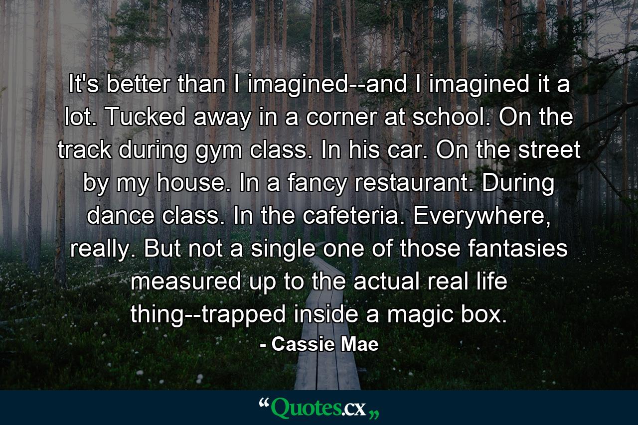 It's better than I imagined--and I imagined it a lot. Tucked away in a corner at school. On the track during gym class. In his car. On the street by my house. In a fancy restaurant. During dance class. In the cafeteria. Everywhere, really. But not a single one of those fantasies measured up to the actual real life thing--trapped inside a magic box. - Quote by Cassie Mae