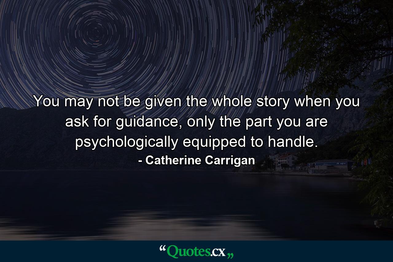 You may not be given the whole story when you ask for guidance, only the part you are psychologically equipped to handle. - Quote by Catherine Carrigan