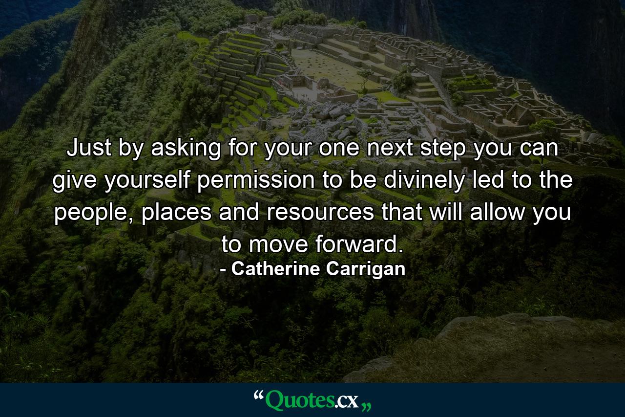 Just by asking for your one next step you can give yourself permission to be divinely led to the people, places and resources that will allow you to move forward. - Quote by Catherine Carrigan