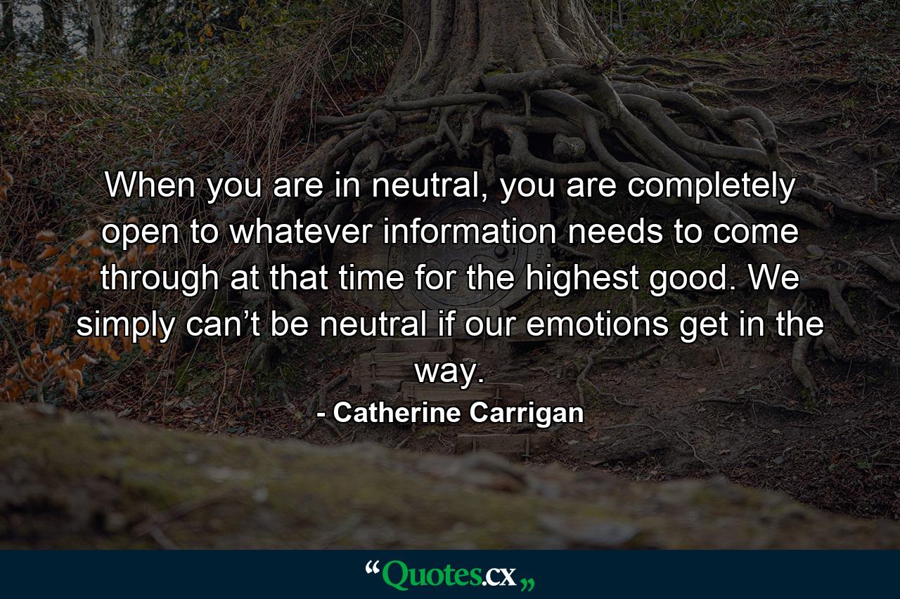 When you are in neutral, you are completely open to whatever information needs to come through at that time for the highest good. We simply can’t be neutral if our emotions get in the way. - Quote by Catherine Carrigan