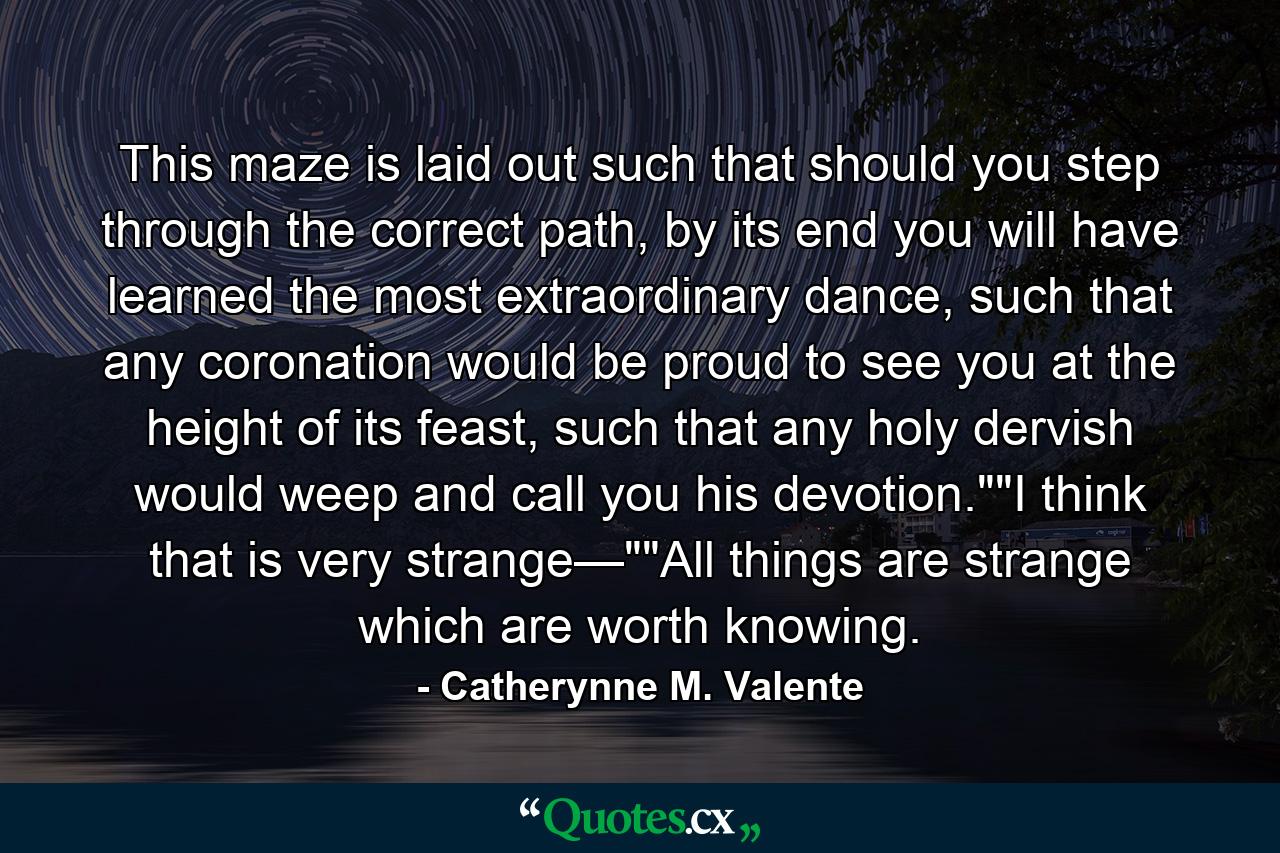 This maze is laid out such that should you step through the correct path, by its end you will have learned the most extraordinary dance, such that any coronation would be proud to see you at the height of its feast, such that any holy dervish would weep and call you his devotion.