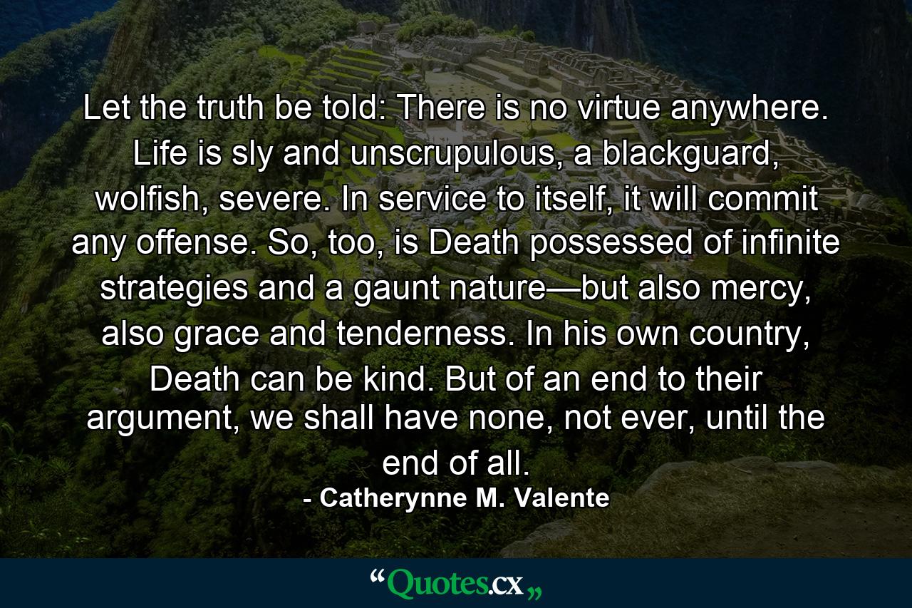 Let the truth be told: There is no virtue anywhere. Life is sly and unscrupulous, a blackguard, wolfish, severe. In service to itself, it will commit any offense. So, too, is Death possessed of infinite strategies and a gaunt nature—but also mercy, also grace and tenderness. In his own country, Death can be kind. But of an end to their argument, we shall have none, not ever, until the end of all. - Quote by Catherynne M. Valente