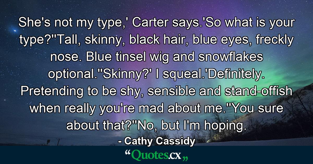 She's not my type,' Carter says.'So what is your type?''Tall, skinny, black hair, blue eyes, freckly nose. Blue tinsel wig and snowflakes optional.''Skinny?' I squeal.'Definitely. Pretending to be shy, sensible and stand-offish when really you're mad about me.''You sure about that?''No, but I'm hoping. - Quote by Cathy Cassidy