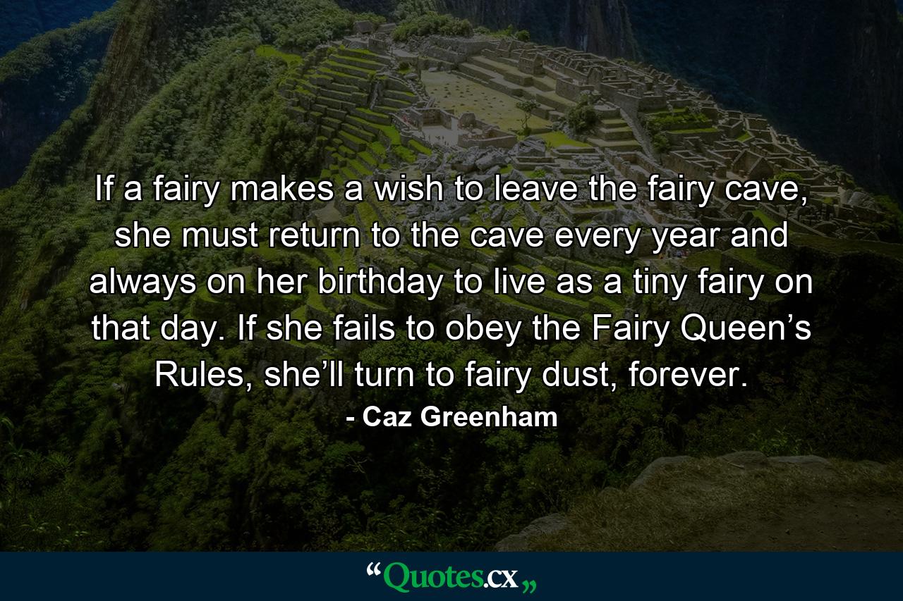 If a fairy makes a wish to leave the fairy cave, she must return to the cave every year and always on her birthday to live as a tiny fairy on that day. If she fails to obey the Fairy Queen’s Rules, she’ll turn to fairy dust, forever. - Quote by Caz Greenham