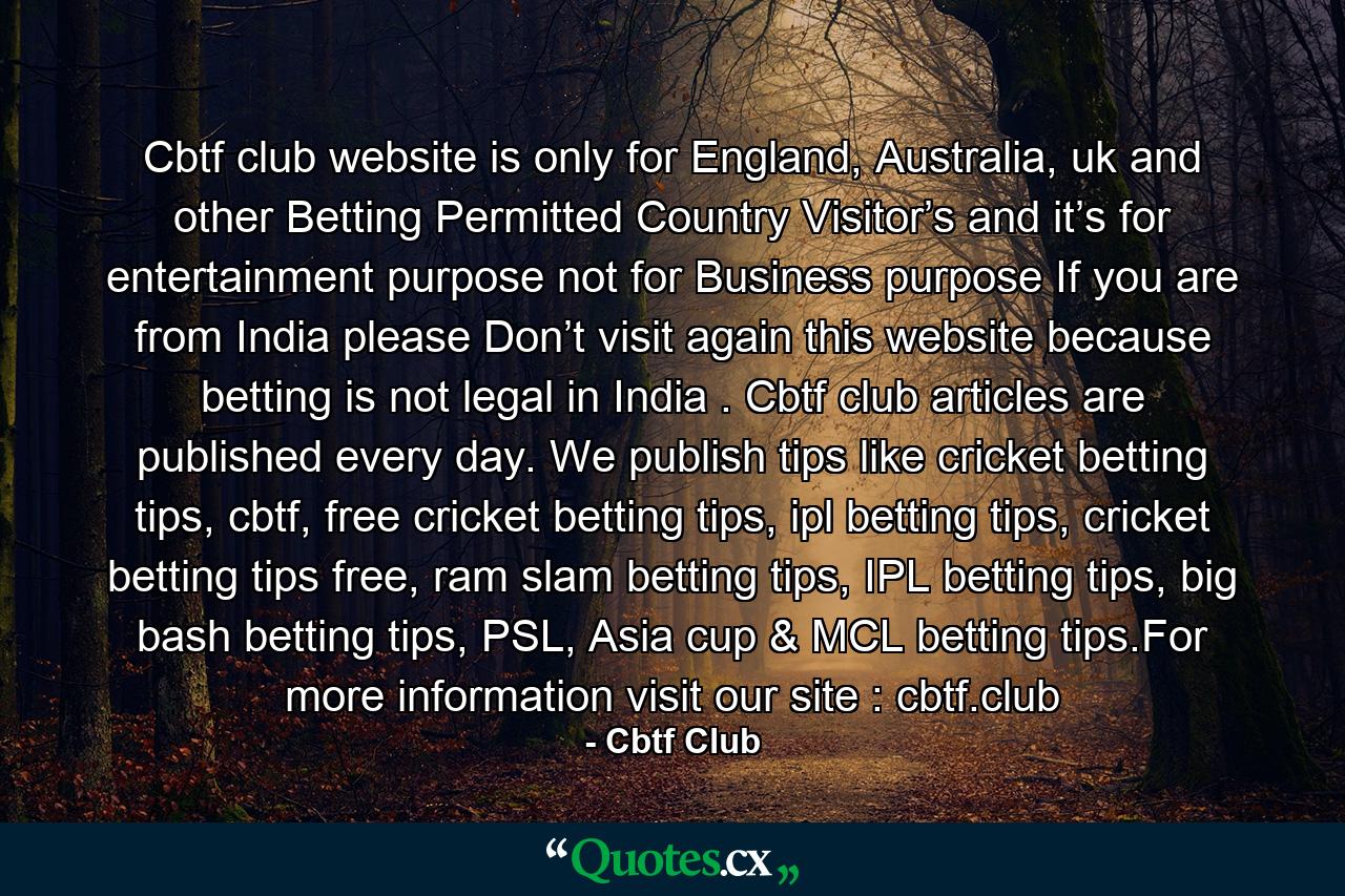 Cbtf club website is only for England, Australia, uk and other Betting Permitted Country Visitor’s and it’s for entertainment purpose not for Business purpose If you are from India please Don’t visit again this website because betting is not legal in India . Cbtf club articles are published every day. We publish tips like cricket betting tips, cbtf, free cricket betting tips, ipl betting tips, cricket betting tips free, ram slam betting tips, IPL betting tips, big bash betting tips, PSL, Asia cup & MCL betting tips.For more information visit our site : cbtf.club - Quote by Cbtf Club