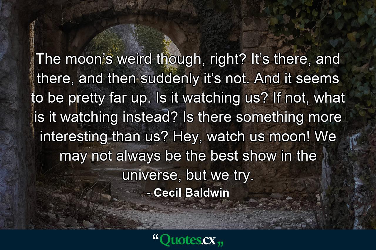 The moon’s weird though, right? It’s there, and there, and then suddenly it’s not. And it seems to be pretty far up. Is it watching us? If not, what is it watching instead? Is there something more interesting than us? Hey, watch us moon! We may not always be the best show in the universe, but we try. - Quote by Cecil Baldwin