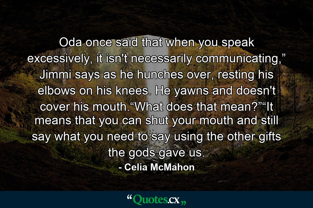 Oda once said that when you speak excessively, it isn't necessarily communicating,” Jimmi says as he hunches over, resting his elbows on his knees. He yawns and doesn't cover his mouth.“What does that mean?”“It means that you can shut your mouth and still say what you need to say using the other gifts the gods gave us. - Quote by Celia McMahon