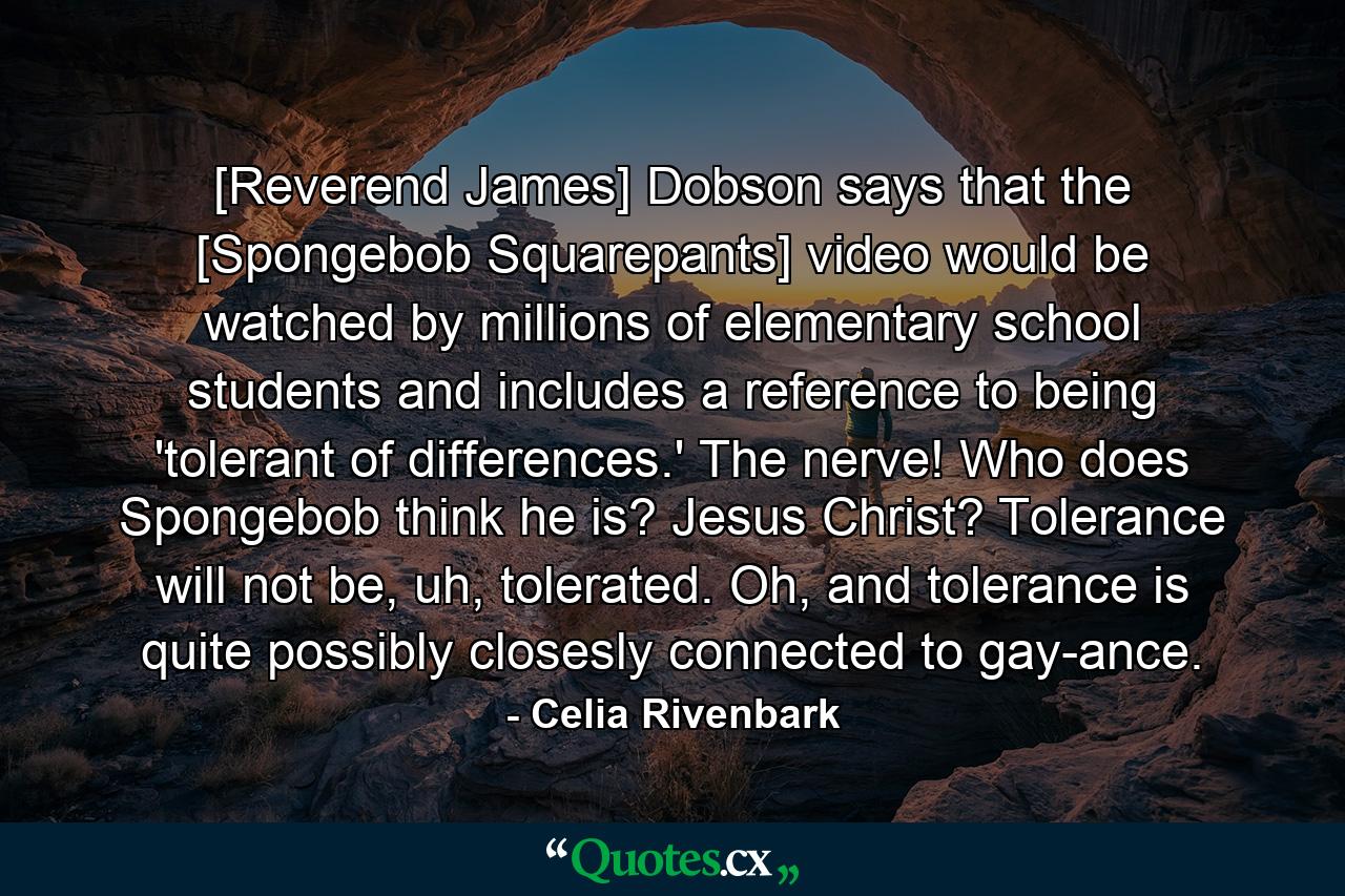 [Reverend James] Dobson says that the [Spongebob Squarepants] video would be watched by millions of elementary school students and includes a reference to being 'tolerant of differences.' The nerve! Who does Spongebob think he is? Jesus Christ? Tolerance will not be, uh, tolerated. Oh, and tolerance is quite possibly closesly connected to gay-ance. - Quote by Celia Rivenbark