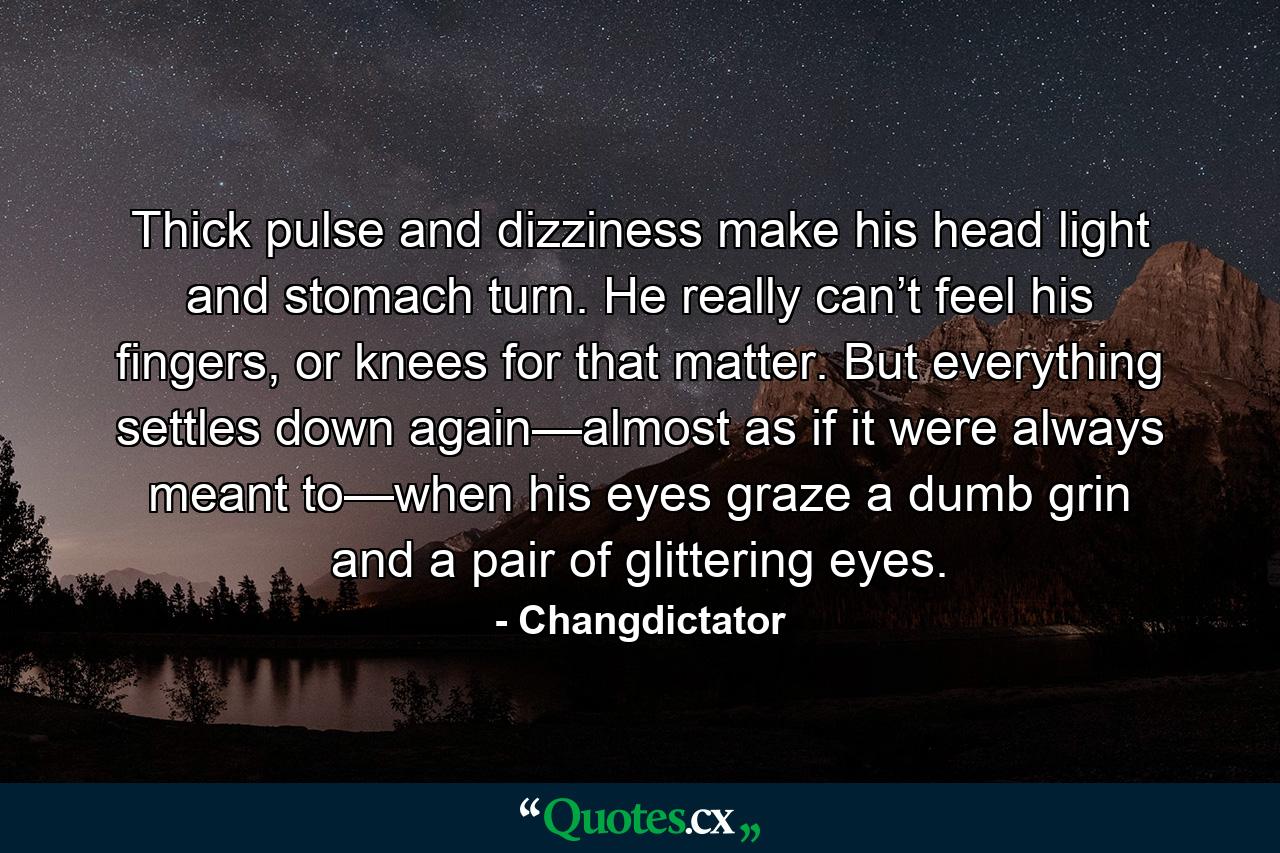 Thick pulse and dizziness make his head light and stomach turn. He really can’t feel his fingers, or knees for that matter. But everything settles down again—almost as if it were always meant to—when his eyes graze a dumb grin and a pair of glittering eyes. - Quote by Changdictator