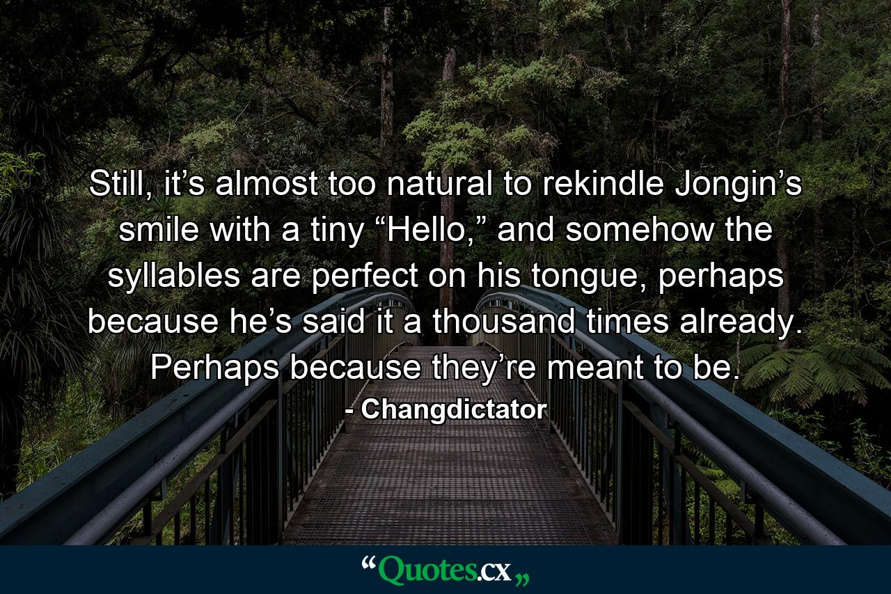 Still, it’s almost too natural to rekindle Jongin’s smile with a tiny “Hello,” and somehow the syllables are perfect on his tongue, perhaps because he’s said it a thousand times already. Perhaps because they’re meant to be. - Quote by Changdictator