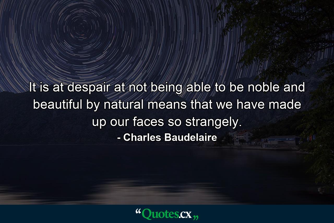 It is at despair at not being able to be noble and beautiful by natural means that we have made up our faces so strangely. - Quote by Charles Baudelaire